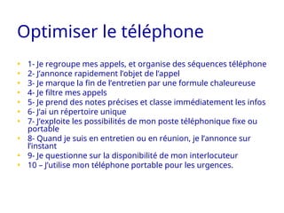 Optimiser le téléphone
• 1- Je regroupe mes appels, et organise des séquences téléphone
• 2- J’annonce rapidement l’objet de l’appel
• 3- Je marque la fin de l’entretien par une formule chaleureuse
• 4- Je filtre mes appels
• 5- Je prend des notes précises et classe immédiatement les infos
• 6- J’ai un répertoire unique
• 7- J’exploite les possibilités de mon poste téléphonique fixe ou
portable
• 8- Quand je suis en entretien ou en réunion, je l’annonce sur
l’instant
• 9- Je questionne sur la disponibilité de mon interlocuteur
• 10 – J’utilise mon téléphone portable pour les urgences.
 