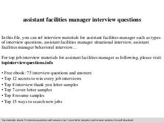 assistant facilities manager interview questions 
In this file, you can ref interview materials for assistant facilities manager such as types 
of interview questions, assistant facilities manager situational interview, assistant 
facilities manager behavioral interview… 
For top job interview materials for assistant facilities manager as following, please visit: 
topinterviewquestions.info 
• Free ebook: 75 interview questions and answers 
• Top 12 secrets to win every job interviews 
• Top 8 interview thank you letter samples 
• Top 7 cover letter samples 
• Top 8 resume samples 
• Top 15 ways to search new jobs 
Top materials: ebook: 75 interview questions with answers, top 7 cover letter samples, top 8 resume samples. Free pdf download 
 