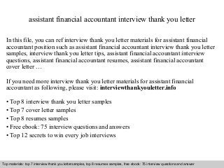 Interview questions and answers – free download/ pdf and ppt file
assistant financial accountant interview thank you letter
In this file, you can ref interview thank you letter materials for assistant financial
accountant position such as assistant financial accountant interview thank you letter
samples, interview thank you letter tips, assistant financial accountant interview
questions, assistant financial accountant resumes, assistant financial accountant
cover letter …
If you need more interview thank you letter materials for assistant financial
accountant as following, please visit: interviewthankyouletter.info
• Top 8 interview thank you letter samples
• Top 7 cover letter samples
• Top 8 resumes samples
• Free ebook: 75 interview questions and answers
• Top 12 secrets to win every job interviews
Top materials: top 7 interview thank you lettersamples, top 8 resumes samples, free ebook: 75 interview questions and answer
 