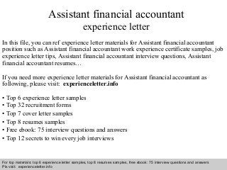 Assistant financial accountant 
experience letter 
In this file, you can ref experience letter materials for Assistant financial accountant 
position such as Assistant financial accountant work experience certificate samples, job 
experience letter tips, Assistant financial accountant interview questions, Assistant 
financial accountant resumes… 
If you need more experience letter materials for Assistant financial accountant as 
following, please visit: experienceletter.info 
• Top 6 experience letter samples 
• Top 32 recruitment forms 
• Top 7 cover letter samples 
• Top 8 resumes samples 
• Free ebook: 75 interview questions and answers 
• Top 12 secrets to win every job interviews 
For top materials: top 6 experience letter samples, top 8 resumes samples, free ebook: 75 interview questions and answers 
Pls visit: experienceletter.info 
Interview questions and answers – free download/ pdf and ppt file 
 