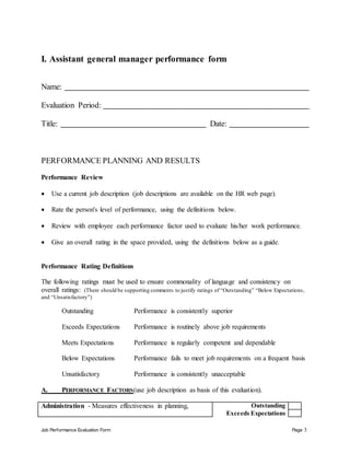 Job Performance Evaluation Form Page 3
I. Assistant general manager performance form
Name:
Evaluation Period:
Title: Date:
PERFORMANCE PLANNING AND RESULTS
Performance Review
 Use a current job description (job descriptions are available on the HR web page).
 Rate the person's level of performance, using the definitions below.
 Review with employee each performance factor used to evaluate his/her work performance.
 Give an overall rating in the space provided, using the definitions below as a guide.
Performance Rating Definitions
The following ratings must be used to ensure commonality of language and consistency on
overall ratings: (There should be supporting comments to justify ratings of “Outstanding” “Below Expectations,
and “Unsatisfactory”)
Outstanding Performance is consistently superior
Exceeds Expectations Performance is routinely above job requirements
Meets Expectations Performance is regularly competent and dependable
Below Expectations Performance fails to meet job requirements on a frequent basis
Unsatisfactory Performance is consistently unacceptable
A. PERFORMANCE FACTORS(use job description as basis of this evaluation).
Administration - Measures effectiveness in planning, Outstanding
Exceeds Expectations
 