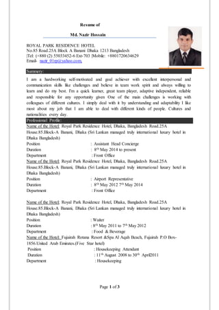 Page 1 of 3
Resume of
Md. Nazir Hossain
ROYAL PARK RESIDENCE HOTEL
No.85 Road.25A Block A Banani Dhaka 1213 Bangladesh
|Tel: (+880 (2) 55033452-6 Ext-703 |Mobile: +8801720634629
Email- nazir_01rp@yahoo.com,
Summery:
I am a hardworking self-motivated and goal achiever with excellent interpersonal and
communication skills like challenges and believe in team work spirit and always willing to
learn and do my best. I'm a quick learner, great team player, adaptive independent, reliable
and responsible for any opportunity given One of the main challenges is working with
colleagues of different cultures. I simply deal with it by understanding and adaptability I like
most about my job that I am able to deal with different kinds of people. Cultures and
nationalities every day.
Professional Profile:
Name of the Hotel: Royal Park Residence Hotel, Dhaka, Bangladesh Road.25A
House.85.Block-A Banani, Dhaka (Sri Lankan managed truly international luxury hotel in
Dhaka Bangladesh)
Position : Assistant Head Concierge
Duration : 8th May 2014 to present
Department : Front Office
Name of the Hotel: Royal Park Residence Hotel, Dhaka, Bangladesh Road.25A
House.85.Block-A Banani, Dhaka (Sri Lankan managed truly international luxury hotel in
Dhaka Bangladesh)
Position : Airport Representative
Duration : 8th May 2012 7th May 2014
Department : Front Office
Name of the Hotel: Royal Park Residence Hotel, Dhaka, Bangladesh Road.25A
House.85.Block-A Banani, Dhaka (Sri Lankan managed truly international luxury hotel in
Dhaka Bangladesh)
Position : Waiter
Duration : 8th May 2011 to 7th May 2012
Department : Food & Beverage
Name of the Hotel: Fujairah Rotana Resort &Spa Al Aqah Beach, Fujairah P.O Box-
1856.United Arab Emirates.(Five Star hotel)
Position : Housekeeping Attendant
Duration : 11th August 2008 to 30th April2011
Department : Housekeeping
 