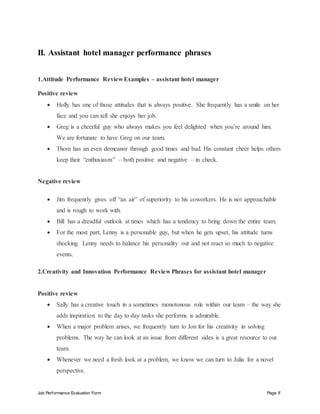 Job Performance Evaluation Form Page 8
II. Assistant hotel manager performance phrases
1.Attitude Performance Review Examples – assistant hotel manager
Positive review
 Holly has one of those attitudes that is always positive. She frequently has a smile on her
face and you can tell she enjoys her job.
 Greg is a cheerful guy who always makes you feel delighted when you’re around him.
We are fortunate to have Greg on our team.
 Thom has an even demeanor through good times and bad. His constant cheer helps others
keep their “enthusiasm” – both positive and negative – in check.
Negative review
 Jim frequently gives off “an air” of superiority to his coworkers. He is not approachable
and is rough to work with.
 Bill has a dreadful outlook at times which has a tendency to bring down the entire team.
 For the most part, Lenny is a personable guy, but when he gets upset, his attitude turns
shocking. Lenny needs to balance his personality out and not react so much to negative
events.
2.Creativity and Innovation Performance Review Phrases for assistant hotel manager
Positive review
 Sally has a creative touch in a sometimes monotonous role within our team – the way she
adds inspiration to the day to day tasks she performs is admirable.
 When a major problem arises, we frequently turn to Jon for his creativity in solving
problems. The way he can look at an issue from different sides is a great resource to our
team.
 Whenever we need a fresh look at a problem, we know we can turn to Julia for a novel
perspective.
 
