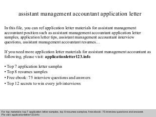 assistant management accountant application letter 
In this file, you can ref application letter materials for assistant management 
accountant position such as assistant management accountant application letter 
samples, application letter tips, assistant management accountant interview 
questions, assistant management accountant resumes… 
If you need more application letter materials for assistant management accountant as 
following, please visit: applicationletter123.info 
• Top 7 application letter samples 
• Top 8 resumes samples 
• Free ebook: 75 interview questions and answers 
• Top 12 secrets to win every job interviews 
For top materials: top 7 application letter samples, top 8 resumes samples, free ebook: 75 interview questions and answers 
Pls visit: applicationletter123.info 
Interview questions and answers – free download/ pdf and ppt file 
 
