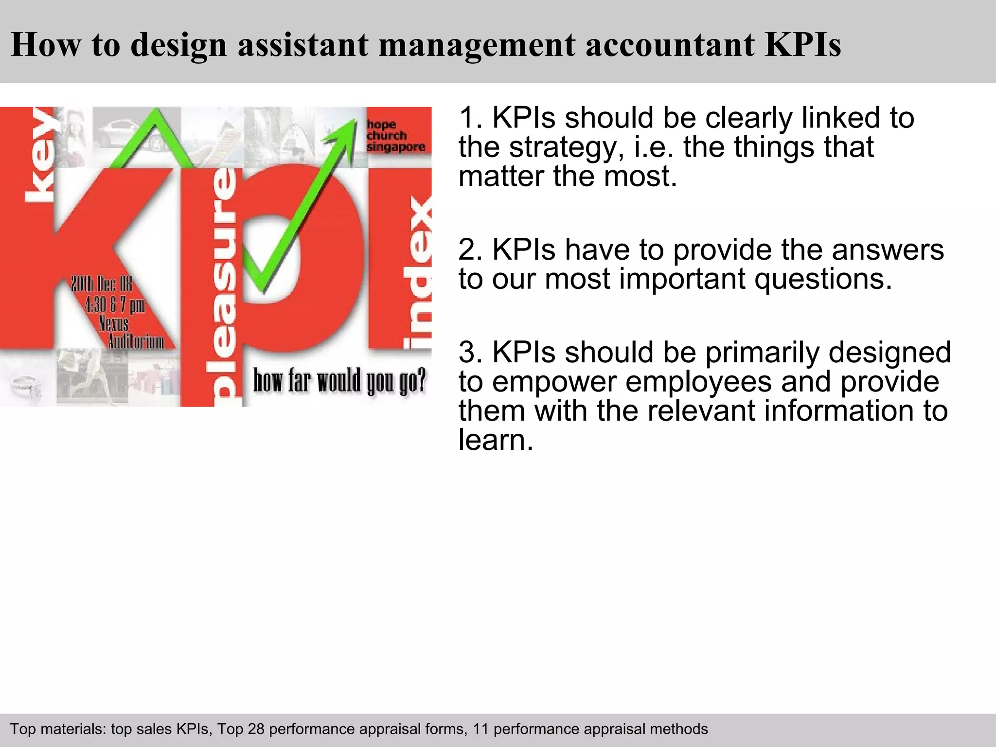 How to design assistant management accountant KPIs 
1. KPIs should be clearly linked to 
the strategy, i.e. the things that 
matter the most. 
2. KPIs have to provide the answers 
to our most important questions. 
3. KPIs should be primarily designed 
to empower employees and provide 
them with the relevant information to 
learn. 
Top materials: top sales KPIs, Top 28 performance appraisal forms, 11 performance appraisal methods 
Interview questions and answers – free download/ pdf and ppt file 
 