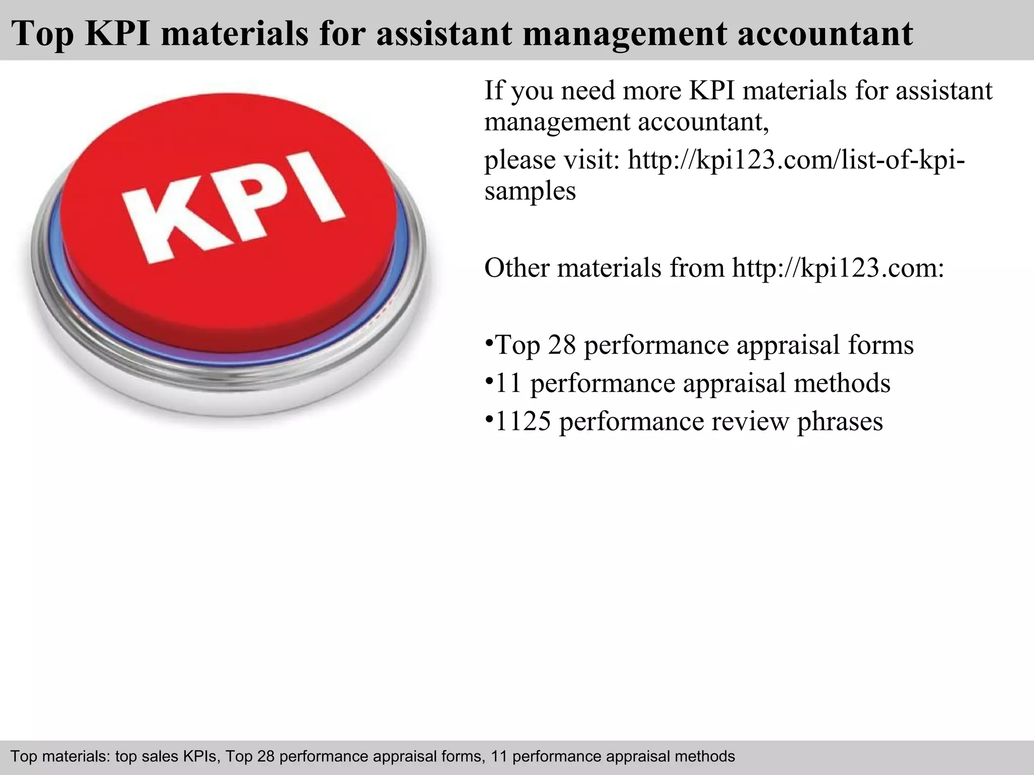 Top KPI materials for assistant management accountant 
If you need more KPI materials for assistant 
management accountant, 
please visit: http://kpi123.com/list-of-kpi-samples 
Other materials from http://kpi123.com: 
•Top 28 performance appraisal forms 
•11 performance appraisal methods 
•1125 performance review phrases 
Top materials: top sales KPIs, Top 28 performance appraisal forms, 11 performance appraisal methods 
Interview questions and answers – free download/ pdf and ppt file 
