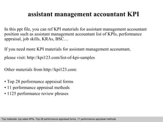 assistant management accountant KPI 
In this ppt file, you can ref KPI materials for assistant management accountant 
position such as assistant management accountant list of KPIs, performance 
appraisal, job skills, KRAs, BSC… 
If you need more KPI materials for assistant management accountant, 
please visit: http://kpi123.com/list-of-kpi-samples 
Other materials from http://kpi123.com: 
• Top 28 performance appraisal forms 
• 11 performance appraisal methods 
• 1125 performance review phrases 
Top materials: top sales KPIs, Top 28 performance appraisal forms, 11 performance appraisal methods 
Interview questions and answers – free download/ pdf and ppt file 
 