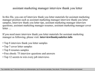 assistant marketing manager interview thank you letter 
In this file, you can ref interview thank you letter materials for assistant marketing 
manager position such as assistant marketing manager interview thank you letter 
samples, interview thank you letter tips, assistant marketing manager interview 
questions, assistant marketing manager resumes, assistant marketing manager cover 
letter … 
If you need more interview thank you letter materials for assistant marketing 
manager as following, please visit: interviewthankyouletter.info 
• Top 8 interview thank you letter samples 
• Top 7 cover letter samples 
• Top 8 resumes samples 
• Free ebook: 75 interview questions and answers 
• Top 12 secrets to win every job interviews 
Top materials: top 7 interview thank you lettersamples, top 8 resumes samples, free ebook: 75 interview questions and answer 
Interview questions and answers – free download/ pdf and ppt file 
 