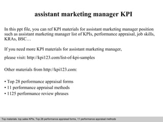 assistant marketing manager KPI 
In this ppt file, you can ref KPI materials for assistant marketing manager position 
such as assistant marketing manager list of KPIs, performance appraisal, job skills, 
KRAs, BSC… 
If you need more KPI materials for assistant marketing manager, 
please visit: http://kpi123.com/list-of-kpi-samples 
Other materials from http://kpi123.com: 
• Top 28 performance appraisal forms 
• 11 performance appraisal methods 
• 1125 performance review phrases 
Top materials: top sales KPIs, Top 28 performance appraisal forms, 11 performance appraisal methods 
Interview questions and answers – free download/ pdf and ppt file 
 