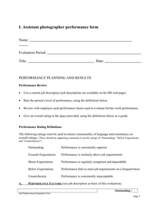 I. Assistant photographer performance form
Name:
Evaluation Period:
Title: Date:
PERFORMANCE PLANNING AND RESULTS
Performance Review
• Use a current job description (job descriptions are available on the HR web page).
• Rate the person's level of performance, using the definitions below.
• Review with employee each performance factor used to evaluate his/her work performance.
• Give an overall rating in the space provided, using the definitions below as a guide.
Performance Rating Definitions
The following ratings must be used to ensure commonality of language and consistency on
overall ratings: (There should be supporting comments to justify ratings of “Outstanding” “Below Expectations,
and “Unsatisfactory”)
Outstanding Performance is consistently superior
Exceeds Expectations Performance is routinely above job requirements
Meets Expectations Performance is regularly competent and dependable
Below Expectations Performance fails to meet job requirements on a frequent basis
Unsatisfactory Performance is consistently unacceptable
A. PERFORMANCE FACTORS (use job description as basis of this evaluation).
Outstanding
Job Performance Evaluation Form
Page 3
 