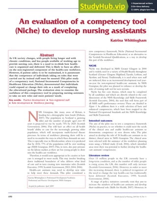 An evaluation of a competency tool
(Niche) to develop nursing assistants
N
HS Grampian, like many areas of Britain, is
heading for a demographic time bomb (Dobson,
2007). The population in Scotland is growing
older and the number of people aged over 85
years is projected to rise by nearly 75% by 2025 (Scottish
Government, 2006). This will have an effect on all health
boards’ ability to care for the increasingly growing older
population, which will incorporate multi-faceted disease
processes. In terms of workforce planning, there will be a
need to reconsider the ways in which these demands are met.
This is especially true in Aberdeenshire, where it is predicted
that by 2024, 77% of the population will be over working
age (NHS Grampian, 2007).This, in turn, also puts pressure
on the labour market, as there are less young people to draw
into the health-care workforce.
Therefore,it would seem appropriate to be creative in how
care is arranged to meet needs. This may involve breaking
down traditional boundaries of who delivers what kind
of care and in turn creating new innovative roles (Scottish
Executive, 1999; Scottish Government, 2003; 2004; 2006).
Health-care assistants may need to develop new roles
to help meet these demands. This pilot considered a
Katrina Whittingham
new competency framework, Niche (National Incremental
Competencies in Healthcare Education) as an alternative to
the Scottish Vocational Qualifications, as a way to develop
this part of the workforce.
NICHE
Niche was developed in NHS Greater Glasgow in 2000
and is widely used in a variety of Health Boards throughout
Scotland (Greater Glasgow, Highland, Tayside, Lothian, and
Ayrshire and Arran).Traditionally, it is used when new staff
are inducted, then as an incremental development tool year-
on-year for non-registered health-care assistants. In NHS
Grampian, the pilot was planned to enhance or develop the
roles of existing staff, not for new recruits.
Niche has five core themes, which must be completed
by all candidates and which are directly related to the core
dimensions of the NHS Knowledge and Skills Framework
(Scottish Executive, 2004), the tool that will form part of
all NHS staff’s performance reviews. These are detailed in
Figure 1. In addition there is a wide selection of basic and
enhanced competencies, which have been mapped to the
National Occupational Standards and the NHS Knowledge
and Skills Framework.
Intended outcomes
The aim of the pilot was to test a competency framework
(Niche) in practice, to see whether it could meet the needs
of the clinical area and enable health-care assistants to
demonstrate competence in new diverse roles. The pilot
aimed to develop the role of 20 health-care assistants in six
distinct clinical areas in NHS Grampian. The clinical areas
were selected with the assistance of the workforce planning
team using a Telford study (Croft, 2006), which identified
areas were there was potential to further develop the health-
care assistants’ competencies.
Literature review
Over 15 million people in the UK currently have a
long-term condition, and as the number of older people
is rising across the UK, this number will only increase
(Scottish Government, 2006). However, in order to meet
this increasing demand, there is political recognition of
the need to change the way health-care has traditionally
been delivered (Scottish Executive, 1999; Scottish
Government, 2006).
A range of policy initiatives currently exist that aim to
increase the numbers of health-care assistants and develop
their traditional role (Skills for Health, 2007). However, in
690 British Journal of Nursing, 2009,Vol 18, No 11
Katrina Whittingham is Professional Development Facilitator,
Professional and Practice Development, NHS Grampian
Accepted for publication:April 2009
Abstract
As UK society changes, with people living longer and with
chronic conditions, and less people available of working age to
provide nursing care, there is a need to re-think how health-
care is organized and delivered. This is likely to have an affect
on the non-registered component of the health-care workforce.
However, if patient safety is to be maintained, it is paramount
that the competence of individuals taking on roles that were
carried out by trained staff must be ensured. This pilot study
of a competency tool, National Incremental Competencies in
Healthcare Education (Niche), demonstrated that individuals
could expand or change their role as a result of completing
the educational package. The evaluation aims to examine the
usefulness of this competency tool in preparing nursing assistants
to take on new roles and meet patients’ needs.
Key words: Practice development n Non-registered staff
n Role development n Workforce planning
 