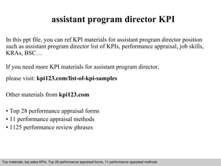 assistant program director KPI 
In this ppt file, you can ref KPI materials for assistant program director position 
such as assistant program director list of KPIs, performance appraisal, job skills, 
KRAs, BSC… 
If you need more KPI materials for assistant program director, 
please visit: kpi123.com/list-of-kpi-samples 
Other materials from kpi123.com 
• Top 28 performance appraisal forms 
• 11 performance appraisal methods 
• 1125 performance review phrases 
Top materials: top sales KPIs, Top 28 performance appraisal forms, 11 performance appraisal methods 
Interview questions and answers – free download/ pdf and ppt file 
 