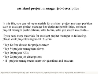 assistant project manager job description 
In this file, you can ref top materials for assistant project manager position 
such as assistant project manager key duties/responsibilities, assistant 
project manager qualifications, sales forms, sales job search materials… 
If you need more materials for assistant project manager as following, 
please visit: projectmanagement123.com 
• Top 12 free ebooks for project career 
• Top 84 project managment forms 
• Top 70 project KPIs 
• Top 22 project job descriptions 
• 111 project management interview questions and answers 
Top materials for project management: Top 12 free ebooks for project career, top 84 project managment forms, top 70 project KPIs . Free pdf download 
 