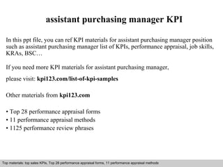 assistant purchasing manager KPI 
In this ppt file, you can ref KPI materials for assistant purchasing manager position 
such as assistant purchasing manager list of KPIs, performance appraisal, job skills, 
KRAs, BSC… 
If you need more KPI materials for assistant purchasing manager, 
please visit: kpi123.com/list-of-kpi-samples 
Other materials from kpi123.com 
• Top 28 performance appraisal forms 
• 11 performance appraisal methods 
• 1125 performance review phrases 
Top materials: top sales KPIs, Top 28 performance appraisal forms, 11 performance appraisal methods 
Interview questions and answers – free download/ pdf and ppt file 
 