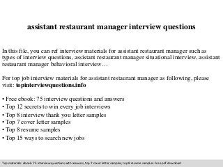 assistant restaurant manager interview questions 
In this file, you can ref interview materials for assistant restaurant manager such as 
types of interview questions, assistant restaurant manager situational interview, assistant 
restaurant manager behavioral interview… 
For top job interview materials for assistant restaurant manager as following, please 
visit: topinterviewquestions.info 
• Free ebook: 75 interview questions and answers 
• Top 12 secrets to win every job interviews 
• Top 8 interview thank you letter samples 
• Top 7 cover letter samples 
• Top 8 resume samples 
• Top 15 ways to search new jobs 
Top materials: ebook: 75 interview questions with answers, top 7 cover letter samples, top 8 resume samples. Free pdf download 
 