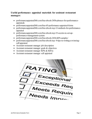 Job Performance Evaluation Form Page 2
Useful performance appraisal materials for assistant restaurant
manager:
 performanceappraisal360.com/free-ebook-2456-phrases-for-performance-
appraisals
 performanceappraisal360.com/free-65-performance-appraisal-forms
 performanceappraisal360.com/free-ebook-top-12-methods-for-performance-
appraisal
 performanceappraisal360.com/free-ebook-top-15-secrets-to-set-up-
performance-management-system
 performanceappraisal360.com/free-ebook-2436-KPI-samples/
 performanceappraisal360.com/free-ebook-top -9-tips-to-writing-a-winning-
self-appraisal
 Assistant restaurant manager job description
 Assistant restaurant manager goals & objectives
 Assistant restaurant manager KPIs & KRAs
 Assistant restaurant manager self appraisal
 