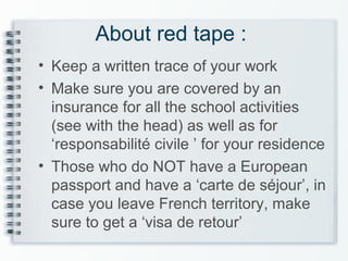 About red tape :
• Keep a written trace of your work
• Make sure you are covered by an
insurance for all the school activities
(see with the head) as well as for
‘responsabilité civile ’ for your residence
• Those who do NOT have a European
passport and have a ‘carte de séjour’, in
case you leave French territory, make
sure to get a ‘visa de retour’
 