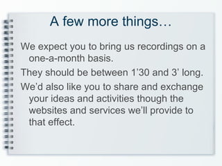 A few more things…
We expect you to bring us recordings on a
one-a-month basis.
They should be between 1’30 and 3’ long.
We’d also like you to share and exchange
your ideas and activities though the
websites and services we’ll provide to
that effect.
 