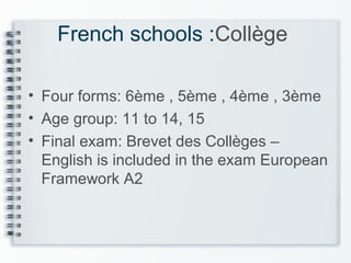 French schools :Collège
• Four forms: 6ème , 5ème , 4ème , 3ème
• Age group: 11 to 14, 15
• Final exam: Brevet des Collèges –
English is included in the exam European
Framework A2
 