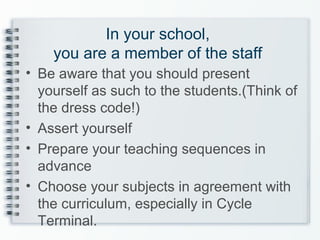 In your school,
you are a member of the staff
• Be aware that you should present
yourself as such to the students.(Think of
the dress code!)
• Assert yourself
• Prepare your teaching sequences in
advance
• Choose your subjects in agreement with
the curriculum, especially in Cycle
Terminal.
 
