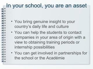 In your school, you are an asset
• You bring genuine insight to your
country’s daily life and culture
• You can help the students to contact
companies in your area of origin with a
view to obtaining training periods or
internship possibilities
• You can get involved in partnerships for
the school or the Académie
 