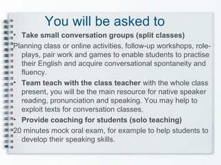 You will be asked to
• Take small conversation groups (split classes)
Planning class or online activities, follow-up workshops, role-
plays, pair work and games to enable students to practise
their English and acquire conversational spontaneity and
fluency.
• Team teach with the class teacher with the whole class
present, you will be the main resource for native speaker
reading, pronunciation and speaking. You may help to
exploit texts for conversation classes.
• Provide coaching for students (solo teaching)
20 minutes mock oral exam, for example to help students to
develop their speaking skills.
 