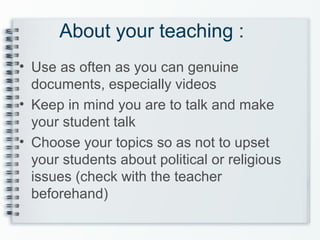 About your teaching :
• Use as often as you can genuine
documents, especially videos
• Keep in mind you are to talk and make
your student talk
• Choose your topics so as not to upset
your students about political or religious
issues (check with the teacher
beforehand)
 