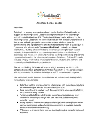 Assistant School Leader
Overview:
Building 21 is seeking an experienced and creative Assistant School Leader to
support the Founding School Leader in the implementation of our second high
school, located in Allentown, PA. The Assistant School Leader will report to the
Founding School Leader and will work collaboratively with a cross-functional team of
instructors, technology experts, community members, students, parents,
administrators, and representatives of industry to realize the vision of Building 21 to
“customize education at scale” (see About Building 21 below for additional
information). Building 21 is committed to customizing learning for each student
through: strong relationships; a competency-based system; the robust use of
technology as a means, not an end, to improved teaching and learning; and learning
opportunities based on the interests and passions of students. Building 21’s model
includes a highly collaborative structures for teachers, students and partners; and
community-embedded learning experiences.
The second Building 21 School will open as a high autonomy, in-district public
school in the Allentown School District (ASD) in August 2015. The school will open
with approximately 150 students and will grow to 600 students over four years.
The ideal candidate for Assistant School Leader will possess the following beliefs,
mindsets and characteristics:
● Belief that building strong and caring relationships with students and adults is
the foundation upon which a successful school is built.
● Deep commitment to positive youth development and an unwavering faith in
the potential of every student.
● Fundamental belief that, with the right supports and expectations, every
student has the ability to design their own path to success in the post-
secondary world.
● Strong desire to support and design authentic problem-based/project-based
learning experiences and performance assessments to increase students
exposure to different fields of study.
● Willingness to implement and oversee learning through a competency-based
approach.
 