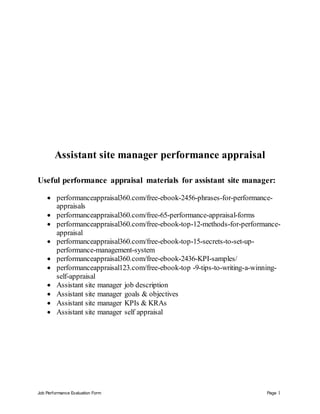 Job Performance Evaluation Form Page 1
Assistant site manager performance appraisal
Useful performance appraisal materials for assistant site manager:
 performanceappraisal360.com/free-ebook-2456-phrases-for-performance-
appraisals
 performanceappraisal360.com/free-65-performance-appraisal-forms
 performanceappraisal360.com/free-ebook-top-12-methods-for-performance-
appraisal
 performanceappraisal360.com/free-ebook-top-15-secrets-to-set-up-
performance-management-system
 performanceappraisal360.com/free-ebook-2436-KPI-samples/
 performanceappraisal123.com/free-ebook-top -9-tips-to-writing-a-winning-
self-appraisal
 Assistant site manager job description
 Assistant site manager goals & objectives
 Assistant site manager KPIs & KRAs
 Assistant site manager self appraisal
 