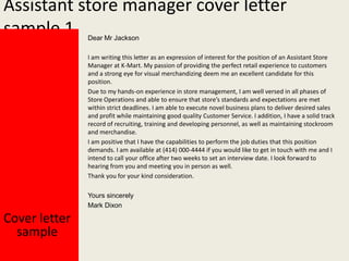 Assistant store manager cover letter
sample 1
Dear Mr Jackson

I am writing this letter as an expression of interest for the position of an Assistant Store
Manager at K-Mart. My passion of providing the perfect retail experience to customers
and a strong eye for visual merchandizing deem me an excellent candidate for this
position.
Due to my hands-on experience in store management, I am well versed in all phases of
Store Operations and able to ensure that store’s standards and expectations are met
within strict deadlines. I am able to execute novel business plans to deliver desired sales
and profit while maintaining good quality Customer Service. I addition, I have a solid track
record of recruiting, training and developing personnel, as well as maintaining stockroom
and merchandise.
I am positive that I have the capabilities to perform the job duties that this position
demands. I am available at (414) 000-4444 if you would like to get in touch with me and I
intend to call your office after two weeks to set an interview date. I look forward to
hearing from you and meeting you in person as well.
Thank you for your kind consideration.
Yours sincerely
Mark Dixon

Cover letter
sample

 