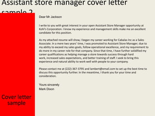 Assistant store manager cover letter
sample 2
Dear Mr Jackson

I write to you with great interest in your open Assistant Store Manager opportunity at
Kohl's Corporation. I know my experience and management skills make me an excellent
candidate for this position.

As my attached resume will show, I began my career working for Cabalas Inc as a Sales
Associate. In a mere two years’ time, I was promoted to Assistant Store Manager; due to
my ability to exceed my sales goals, follow operational excellence, and my requirement to
do more in my career role for that company. Since that time, I have further solidified my
career qualifications as helping manage a store towards success through hard
work, increased sales expectations, and better training of staff. I seek to bring this
experience and natural ability to work well with people to your company.
Please contact me at (222)-367-3795 and lambert@email.com to set up the best time to
discuss this opportunity further. In the meantime, I thank you for your time and
consideration.
Yours sincerely
Mark Dixon

Cover letter
sample

 