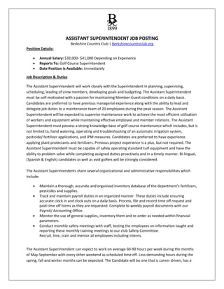 ASSISTANT SUPERINTENDENT JOB POSTING
Berkshire Country Club | Berkshirecountryclub.org
Position Details:
 Annual Salary: $32,000- $41,000 Depending on Experience
 Reports To: Golf Course Superintendent
 Date Position is Available: Immediately
Job Description & Duties
The Assistant Superintendent will work closely with the Superintendent in planning, supervising,
scheduling, leading of crew members, developing goals and budgeting. The Assistant Superintendent
must be self-motivated with a passion for maintaining Member-Guest conditions on a daily basis.
Candidates are preferred to have previous managerial experience along with the ability to lead and
delegate job duties to a maintenance team of 20 employees during the peak season. The Assistant
Superintendent will be expected to supervise maintenance work to achieve the most efficient utilization
of workers and equipment while maintaining effective employee and member relations. The Assistant
Superintendent must possess a strong knowledge base of golf course maintenance which includes, but is
not limited to, hand watering, operating and troubleshooting of an automatic irrigation system,
pesticide/ fertilizer applications, and IPM measures. Candidates are preferred to have experience
applying plant protectants and fertilizers. Previous project experience is a plus, but not required. The
Assistant Superintendent must be capable of safely operating standard turf equipment and have the
ability to problem solve while completing assigned duties proactively and in a timely manner. Bi-lingual,
(Spanish & English) candidates as well as avid golfers will be strongly considered.
The Assistant Superintendents share several organizational and administrative responsibilities which
include:
 Maintain a thorough, accurate and organized inventory database of the department’s fertilizers,
pesticides and supplies.
 Track and maintain payroll duties in an organized manner. These duties include ensuring
accurate clock in and clock outs on a daily basis. Process, file and record time off request and
paid time off forms as they are requested. Complete bi-weekly payroll documents with our
Payroll/ Accounting Office.
 Monitor the use of general supplies, inventory them and re-order as needed within financial
parameters.
 Conduct monthly safety meetings with staff, testing the employees on information taught and
reporting these monthly training meetings to our club Safety Committee.
Recruit, hire, train and mentor all employees including interns.
The Assistant Superintendent can expect to work on average 60-90 hours per week during the months
of May-September with every other weekend as scheduled time off. Less demanding hours during the
spring, fall and winter months can be expected. The Candidate will be one that is career driven, has a
 