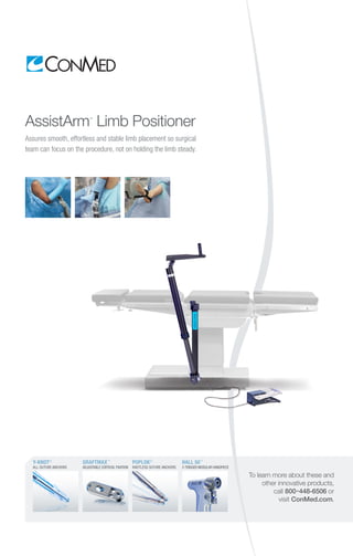 To learn more about these and
other innovative products,
call 800-448-6506 or
visit ConMed.com.
GRAFTMAX™
ADJUSTABLE CORTICAL FIXATION
POPLOK®
KNOTLESS SUTURE ANCHORS
HALL 50™
2-TRIGGER MODULAR HANDPIECE
Y-KNOT®
ALL-SUTURE ANCHORS
AssistArm™
Limb Positioner
Assures smooth, effortless and stable limb placement so surgical
team can focus on the procedure, not on holding the limb steady.
 