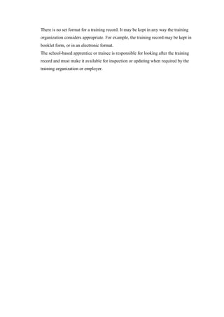 There is no set format for a training record. It may be kept in any way the training
organization considers appropriate. For example, the training record may be kept in
booklet form, or in an electronic format.
The school-based apprentice or trainee is responsible for looking after the training
record and must make it available for inspection or updating when required by the
training organization or employer.
 
