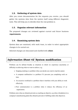 1.2. Gathering of system data
After you create documentation for the requests you receive, you should
gather the systems data from the system itself using different diagnostic
tools. This will help you to identify what the real problem is.
1.3. Organize relevant information
The proposed changes are reviewed against current and future business
requirements.
1.4. Examining system data
System data are examined, with work team, in order to select appropriate
changes to be carried out.
Selected changes are discussed and clarified with client.
Problems can be defined broadly as situations in which we experience uncertainty or
difficulty in achieving what we want to achieve, e.g.
 Stopping smoking is a problem when you decide you want to stop but cannot.
 A computer malfunction is a problem if it prevents you completing work on
time.
 An excessive workload is a problem when it interferes with your ability to work
effectively.
 Poor communication is a problem when it reduces the efficiency of an
organization.
Problems arise when an obstacle prevents us reaching an objective, eg when a breakdown in a
company's manufacturing plant (the obstacle) prevents it fulfilling orders (the objective).
Information Sheet #2 System modification
 