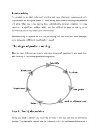 Problem solving
As a student you are likely to be involved with a wide range of activities on campus, at work,
in your home and with your friends. At times during these activities challenges or problems
will arise. Often you would resolve these automatically, however sometimes you may
experience a significant problem which you find difficult to solve as quickly or as
automatically as you may under other circumstances.
Problem solving is a process and skill that you develop over time to be used when needing to
solve immediate problems in order to achieve a goal.
The stages of problem solving
There are many different ways to solve a problem, however all ways involve a series of steps.
The following is a seven-step problem solving model:
Step 1: Identify the problem
Firstly you need to identify and name the problem so that you can find an appropriate
solution. You may not be clear of what the problem is or feel anxious/confused about what is
 