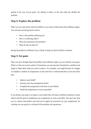 getting in the way of your goals. Try talking to others, as this may help you identify the
problem.
Step 2: Explore the problem
When you are clear about what the problem is you need to think about from different angles.
You can ask yourself questions such as:
 How is this problem affecting me?
 How is it affecting others?
 Who else experiences this problem?
 What do they do about it?
Seeing the problem in different ways is likely to help you find an effective solution.
Step 3: Set goals
Once you have thought about the problem from different angles you can identify your goals.
What is it that you want to achieve? Sometimes you may become frustrated by a problem and
forget to think about what you want to achieve. For example, you might become ill, struggle
to complete a number of assignments on time and feel so unmotivated that you let due dates
pass.
 Improve your health?
 Increase your time management skills?
 Complete the assignments to the best of your ability?
 Finish the assignments as soon as possible?
If you decide your goal is to improve your health that will lead to different solutions to those
linked with the goal of completing your assignments as soon as possible. One goal may lead
you to a doctor and another may lead you to apply for extensions for your assignments. So
working out your goals is a vital part of the problem solving process.
 