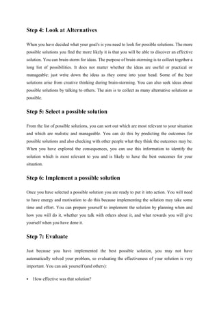 Step 4: Look at Alternatives
When you have decided what your goal/s is you need to look for possible solutions. The more
possible solutions you find the more likely it is that you will be able to discover an effective
solution. You can brain-storm for ideas. The purpose of brain-storming is to collect together a
long list of possibilities. It does not matter whether the ideas are useful or practical or
manageable: just write down the ideas as they come into your head. Some of the best
solutions arise from creative thinking during brain-storming. You can also seek ideas about
possible solutions by talking to others. The aim is to collect as many alternative solutions as
possible.
Step 5: Select a possible solution
From the list of possible solutions, you can sort out which are most relevant to your situation
and which are realistic and manageable. You can do this by predicting the outcomes for
possible solutions and also checking with other people what they think the outcomes may be.
When you have explored the consequences, you can use this information to identify the
solution which is most relevant to you and is likely to have the best outcomes for your
situation.
Step 6: Implement a possible solution
Once you have selected a possible solution you are ready to put it into action. You will need
to have energy and motivation to do this because implementing the solution may take some
time and effort. You can prepare yourself to implement the solution by planning when and
how you will do it, whether you talk with others about it, and what rewards you will give
yourself when you have done it.
Step 7: Evaluate
Just because you have implemented the best possible solution, you may not have
automatically solved your problem, so evaluating the effectiveness of your solution is very
important. You can ask yourself (and others):
 How effective was that solution?
 