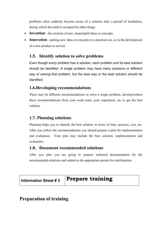 problems often suddenly become aware of a solution after a period of incubation,
during which the mind is occupied by other things.
 Invention - the creation of new, meaningful ideas or concepts.
 Innovation - putting new ideas or concepts to a practical use, as in the development
of a new product or service.
1.5. Identify solution to solve problems
Even though every problem has a solution, each problem and its best solution
should be identified. A single problem may have many solutions or different
way of solving that problem, but the best way or the best solution should be
identified.
1.6.Developing recommendations
There may be different recommendations to solve a single problem, develop/collect
these recommendations from your work team, your experience, etc to get the best
solution.
1.7. Planning solutions
Planning helps you to identify the best solution in terms of time, practice, cost, etc.
After you collect the recommendations you should prepare a plan for implementation
and evaluation. Your plan may include the best solution, implementation and
evaluation.
1.8. Document recommended solutions
After you plan you are going to prepare technical documentation for the
recommended solutions and submit to the appropriate person for confirmation.
Information Sheet # 3 Prepare training
Preparation of training
 