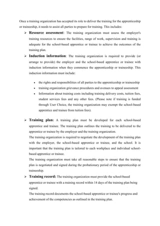 Once a training organization has accepted its role to deliver the training for the apprenticeship
or traineeship, it needs to assist all parties to prepare for training. This includes:
 Resource assessment: The training organization must assess the employer's
training resources to ensure the facilities, range of work, supervision and training is
adequate for the school-based apprentice or trainee to achieve the outcomes of the
training plan.
 Induction information: The training organization is required to provide (or
arrange to provide) the employer and the school-based apprentice or trainee with
induction information when they commence the apprenticeship or traineeship. This
induction information must include:
 the rights and responsibilities of all parties to the apprenticeship or traineeship
 training organization grievance procedures and avenues to appeal assessment
 Information about training costs including training delivery costs, tuition fees,
student services fees and any other fees. (Please note if training is funded
through User Choice, the training organization may exempt the school-based
apprentice and trainee from tuition fees).
 Training plan: A training plan must be developed for each school-based
apprentice and trainee. The training plan outlines the training to be delivered to the
apprentice or trainee by the employer and the training organization.
The training organization is required to negotiate the development of the training plan
with the employer, the school-based apprentice or trainee, and the school. It is
important that the training plan is tailored to each workplace and individual school-
based apprentice or trainee.
The training organization must take all reasonable steps to ensure that the training
plan is negotiated and signed during the probationary period of the apprenticeship or
traineeship.
 Training record: The training organization must provide the school-based
apprentice or trainee with a training record within 14 days of the training plan being
signed.
The training record documents the school-based apprentice or trainee's progress and
achievement of the competencies as outlined in the training plan.
 