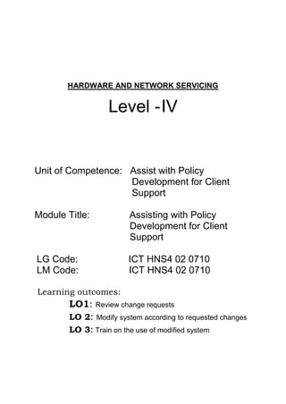 HARDWARE AND NETWORK SERVICING
Level -IV
Unit of Competence: Assist with Policy
Development for Client
Support
Module Title: Assisting with Policy
Development for Client
Support
LG Code: ICT HNS4 02 0710
LM Code: ICT HNS4 02 0710
Learning outcomes:
LO1: Review change requests
LO 2: Modify system according to requested changes
LO 3: Train on the use of modified system
 