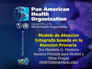 .




.




      Modelo de Atencion
    Integrada basada en la
      Atencion Primaria
       Dra Maristela G. Monteiro
    Asesora Principal para Alcohol y
             Otras Drogas
       MONTEIRM@PAHO.ORG
 