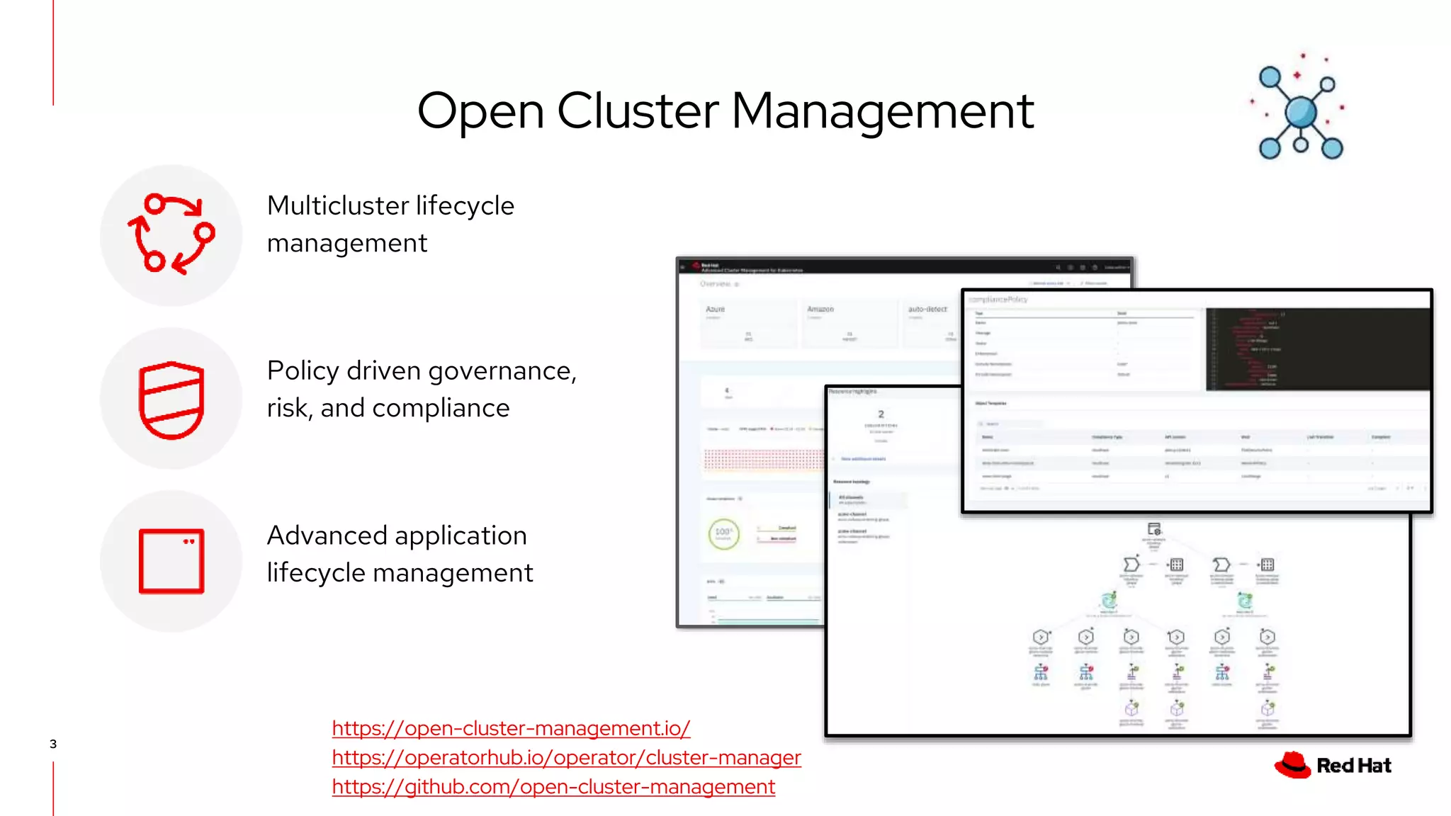 3
Multicluster lifecycle
management
Policy driven governance,
risk, and compliance
Advanced application
lifecycle management
https://open-cluster-management.io/
https://operatorhub.io/operator/cluster-manager
https://github.com/open-cluster-management
Open Cluster Management
 