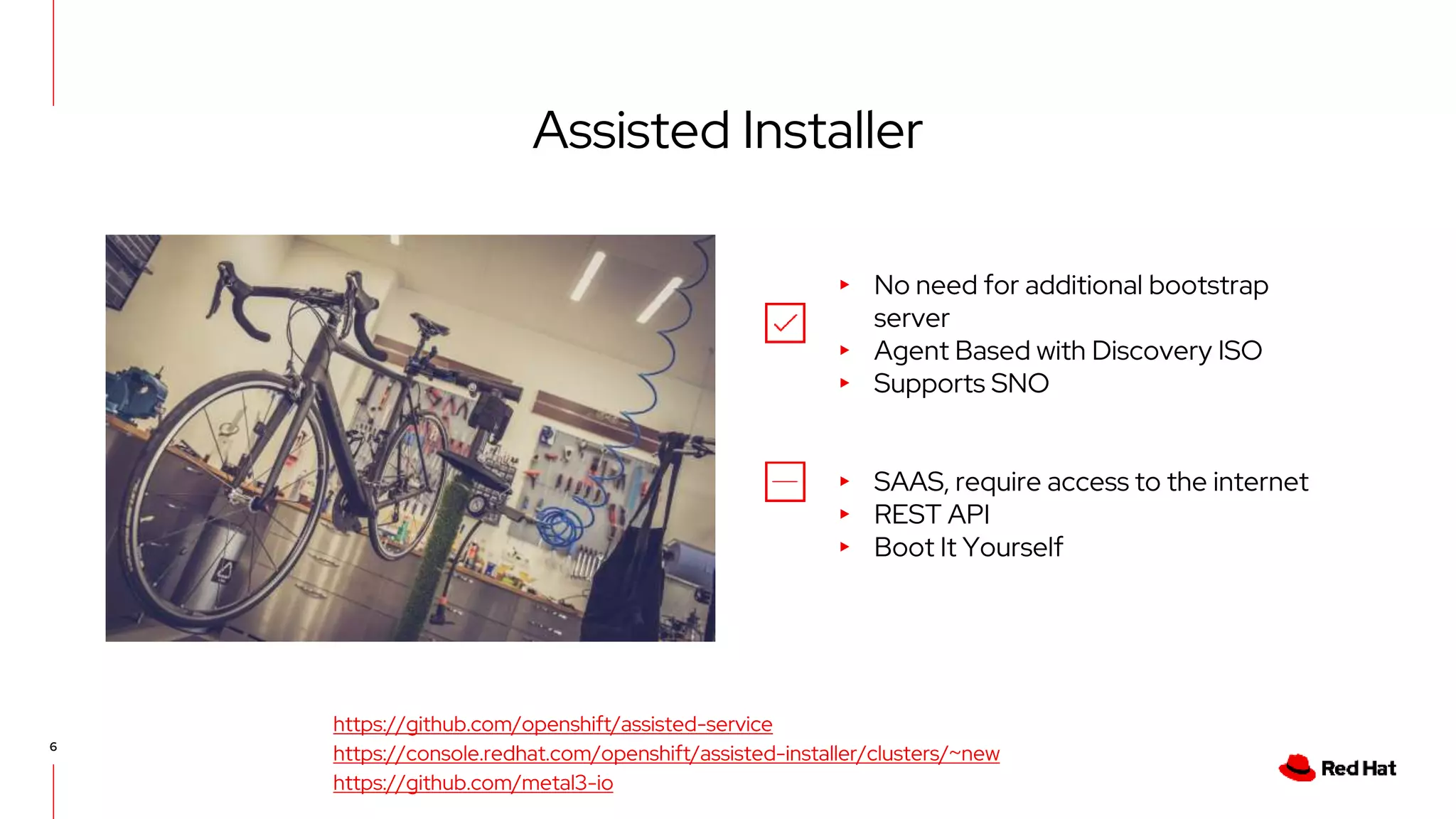 6
Assisted Installer
▸ No need for additional bootstrap
server
▸ Agent Based with Discovery ISO
▸ Supports SNO
▸ SAAS, require access to the internet
▸ REST API
▸ Boot It Yourself
https://github.com/openshift/assisted-service
https://console.redhat.com/openshift/assisted-installer/clusters/~new
https://github.com/metal3-io
 