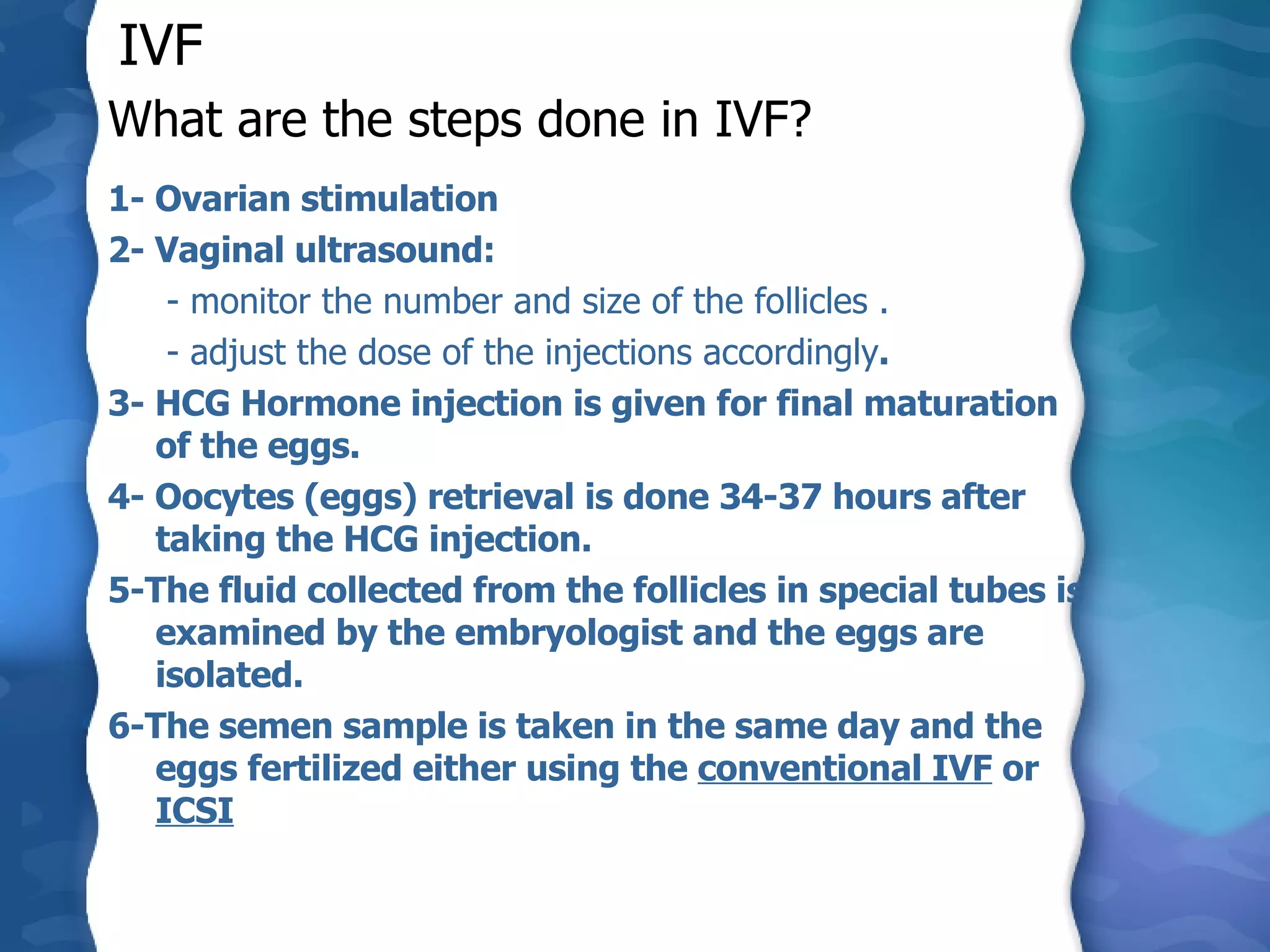 What are the steps done in IVF? 1- Ovarian stimulation  2- Vaginal ultrasound:   - monitor the number and size of the follicles .   - adjust the dose of the injections accordingly . 3- HCG Hormone injection is given for final maturation of the eggs. 4- Oocytes (eggs) retrieval is done 34-37 hours after taking the HCG injection. 5-The fluid collected from the follicles in special tubes is examined by the embryologist and the eggs are isolated.  6-The semen sample is taken in the same day and the eggs fertilized either using the  conventional IVF  or  ICSI IVF 