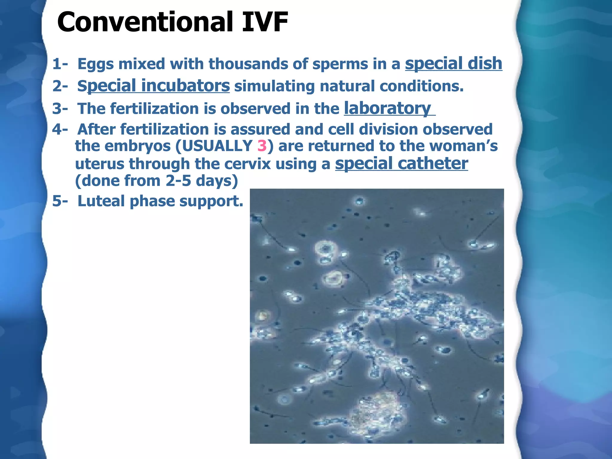 Conventional IVF  1-  Eggs mixed with thousands of sperms in a  special dish   2-  S pecial incubators  simulating natural conditions.  3-  The fertilization is observed in the  laboratory  4-  After fertilization is assured and cell division observed the embryos (USUALLY  3 ) are returned to the woman’s uterus through the cervix using a  special catheter  (done from 2-5 days)  5-  Luteal phase support. 