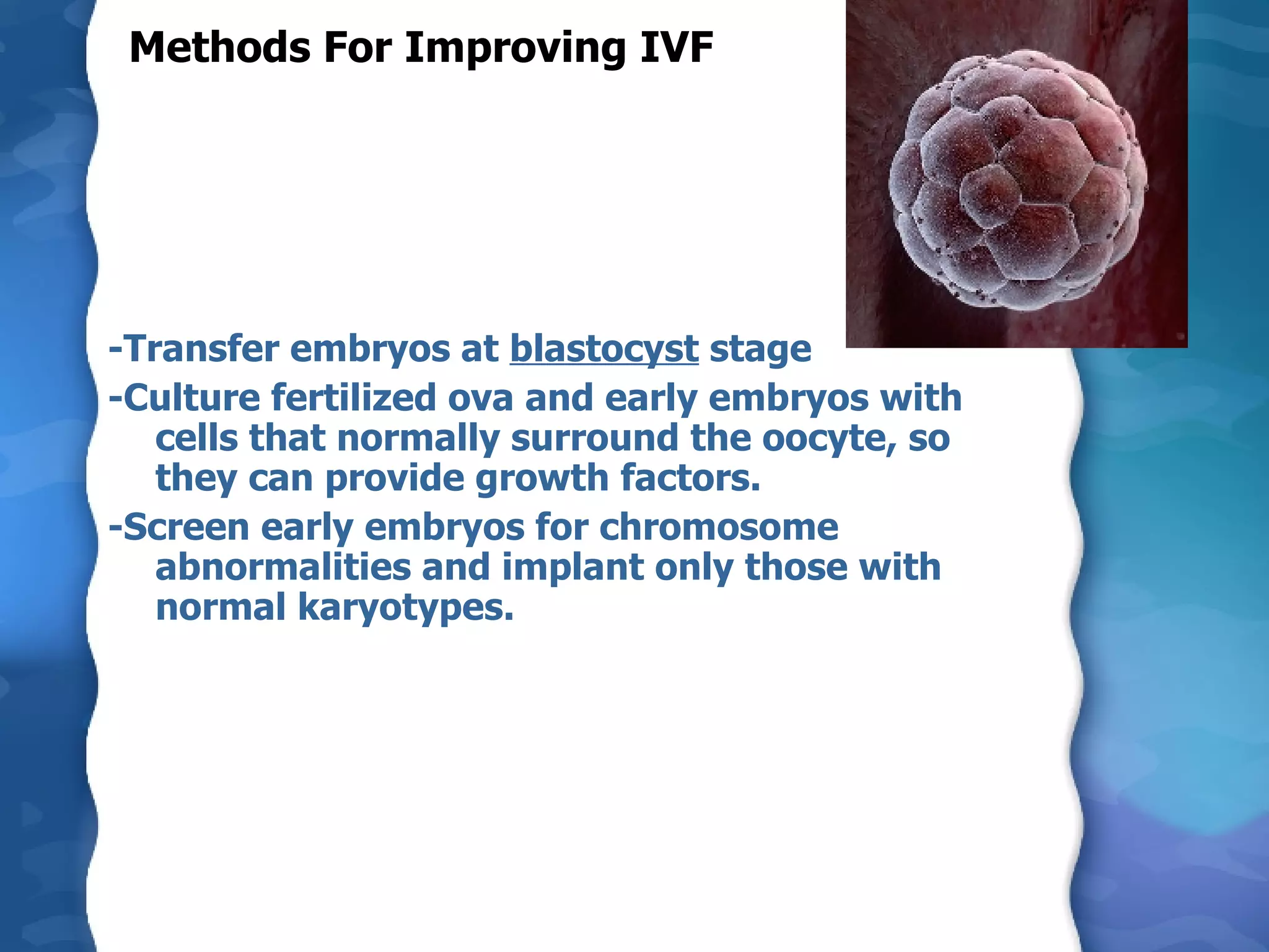 Methods For Improving IVF -Transfer embryos at  blastocyst  stage  -Culture fertilized ova and early embryos with cells that normally surround the oocyte, so they can provide growth factors. -Screen early embryos for chromosome abnormalities and implant only those with normal karyotypes.  
