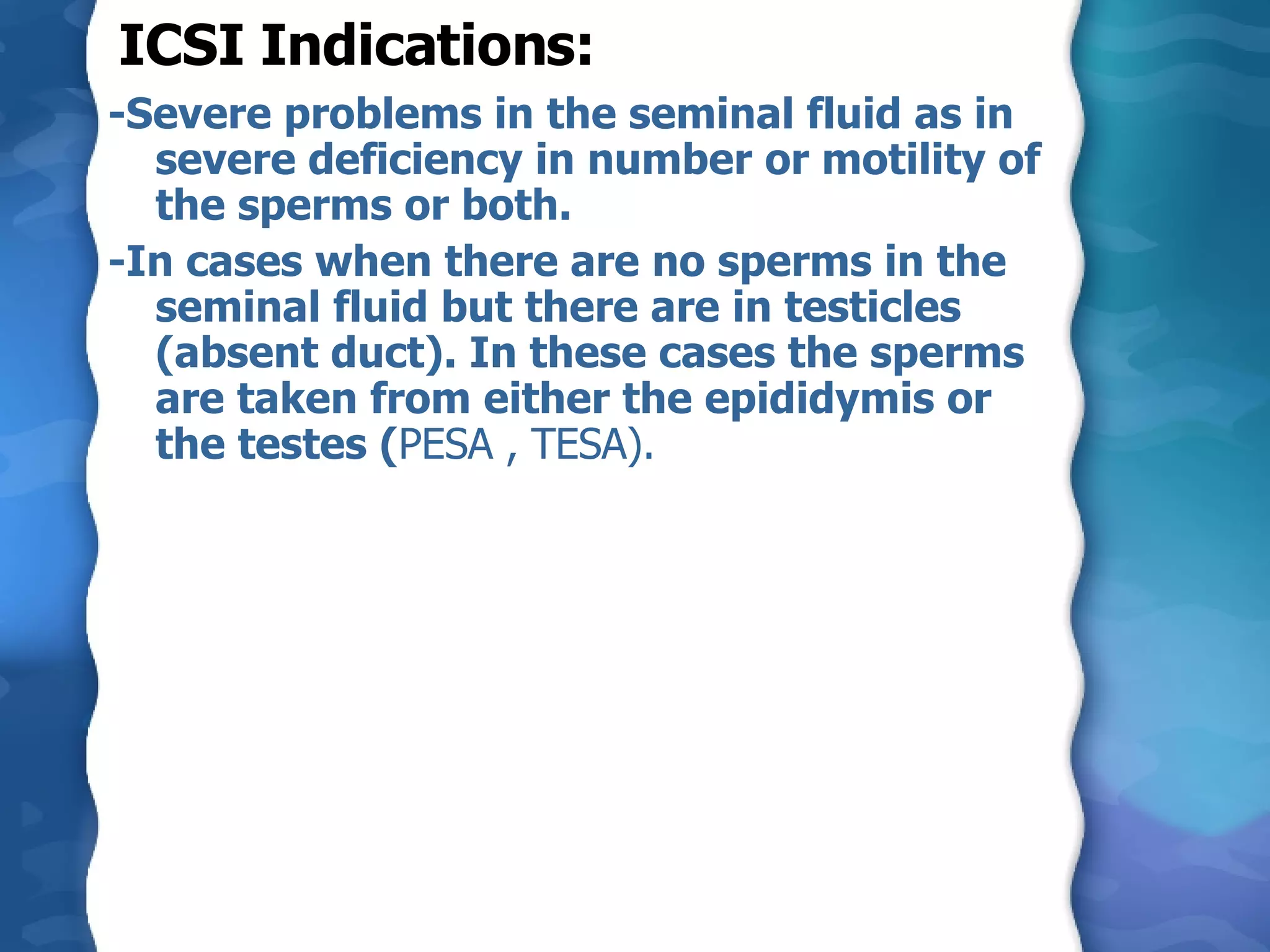 ICSI Indications: -Severe problems in the seminal fluid as in severe deficiency in number or motility of the sperms or both. -In cases when there are no sperms in the seminal fluid but there are in testicles  (absent duct). In these cases the sperms are taken from either the epididymis or the testes ( PESA , TESA). 