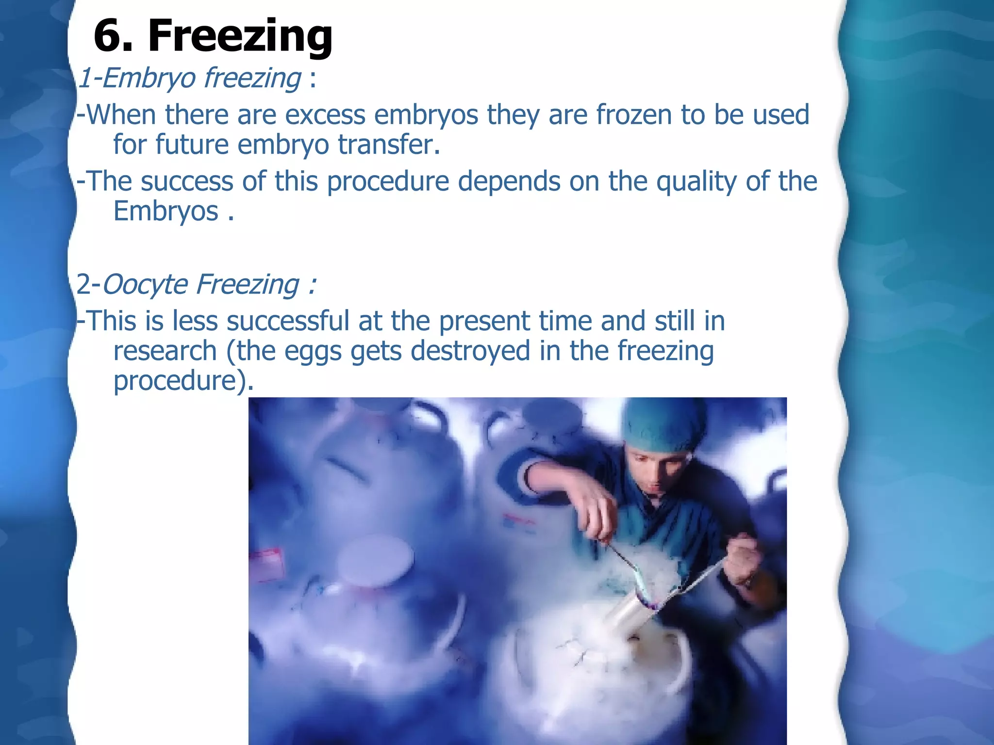 1-Embryo freezing  :  -When there are excess embryos they are frozen to be used for future embryo transfer.  -The success of this procedure depends on the quality of the Embryos .    2- Oocyte Freezing :  -This is less successful at the present time and still in research (the eggs gets destroyed in the freezing procedure). 6. Freezing 