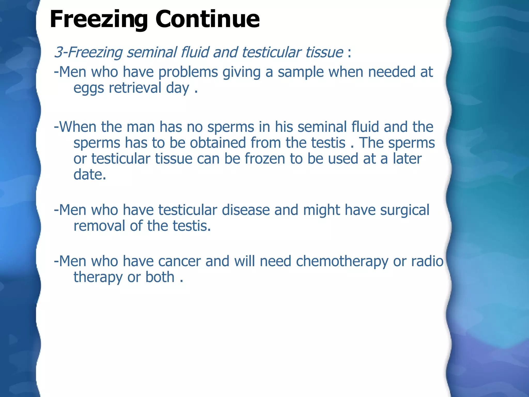 3-Freezing seminal fluid and testicular tissue  : -Men who have problems giving a sample when needed at eggs retrieval day . -When the man has no sperms in his seminal fluid and the sperms has to be obtained from the testis . The sperms or testicular tissue can be frozen to be used at a later date.  -Men who have testicular disease and might have surgical removal of the testis.  -Men who have cancer and will need chemotherapy or radio therapy or both . Freezing Continue 
